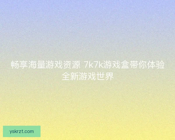 畅享海量游戏资源 7k7k游戏盒带你体验全新游戏世界