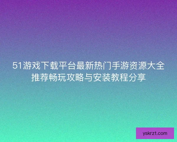 51游戏下载平台最新热门手游资源大全推荐畅玩攻略与安装教程分享