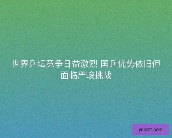 世界乒坛竞争日益激烈 国乒优势依旧但面临严峻挑战