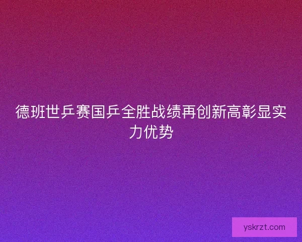 德班世乒赛国乒全胜战绩再创新高彰显实力优势