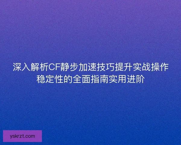 深入解析CF静步加速技巧提升实战操作稳定性的全面指南实用进阶