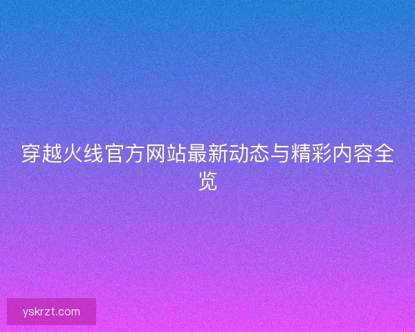穿越火线官方网站最新动态与精彩内容全览