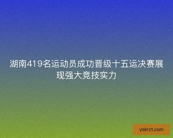 湖南419名运动员成功晋级十五运决赛展现强大竞技实力