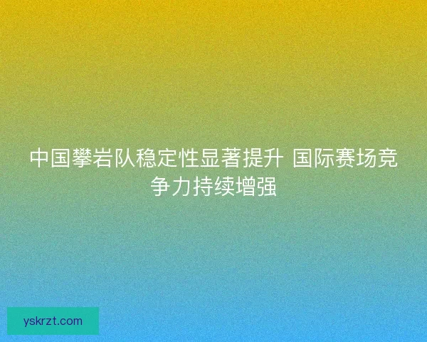 中国攀岩队稳定性显著提升 国际赛场竞争力持续增强