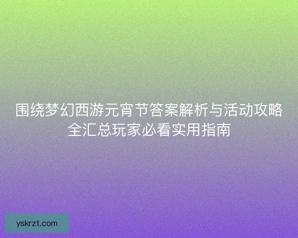 围绕梦幻西游元宵节答案解析与活动攻略全汇总玩家必看实用指南