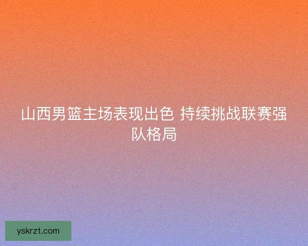 山西男篮主场表现出色 持续挑战联赛强队格局