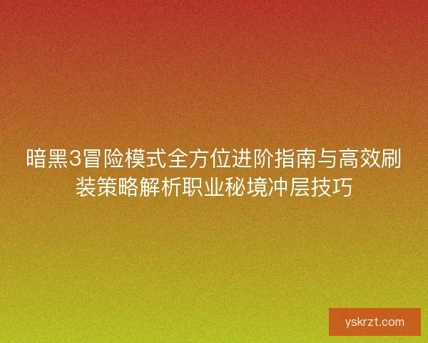 暗黑3冒险模式全方位进阶指南与高效刷装策略解析职业秘境冲层技巧